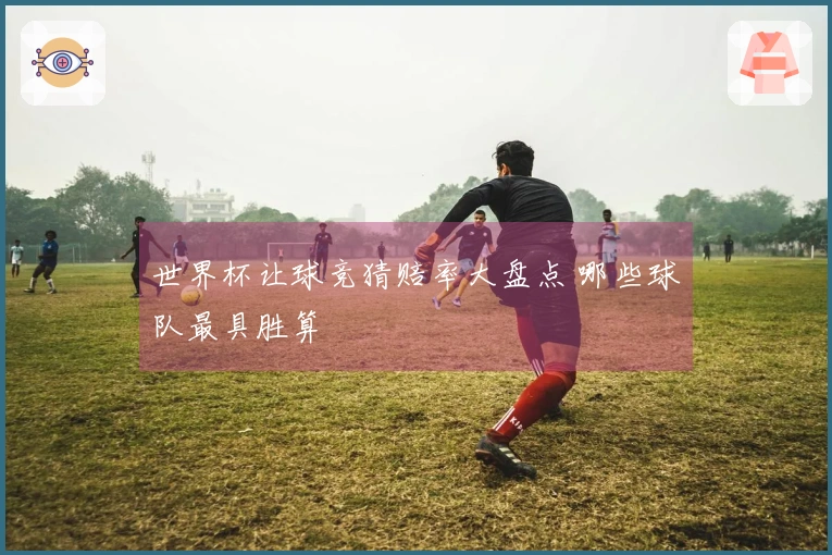 世界杯让球竞猜赔率大盘点 哪些球队最具胜算